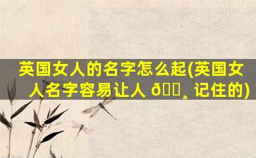 英国女人的名字怎么起(英国女人名字容易让人 🕸 记住的)